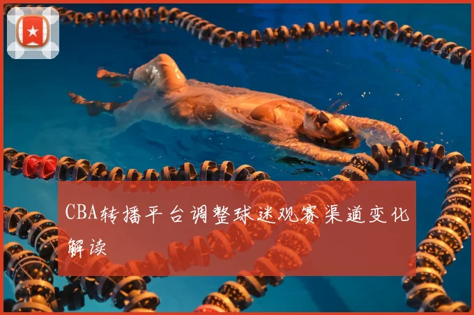 CBA转播平台调整球迷观赛渠道变化解读