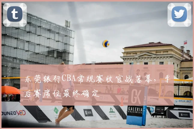 东莞银行CBA常规赛收官战落幕,季后赛席位最终确定