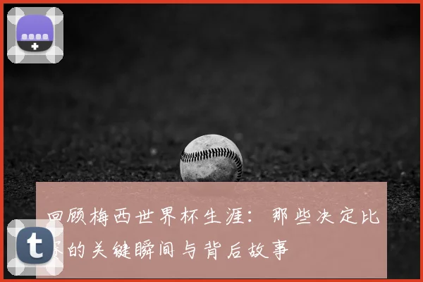 回顾梅西世界杯生涯：那些决定比赛的关键瞬间与背后故事