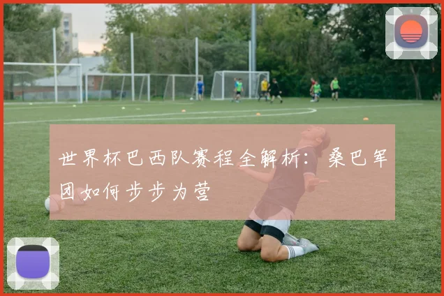 世界杯巴西队赛程全解析：桑巴军团如何步步为营