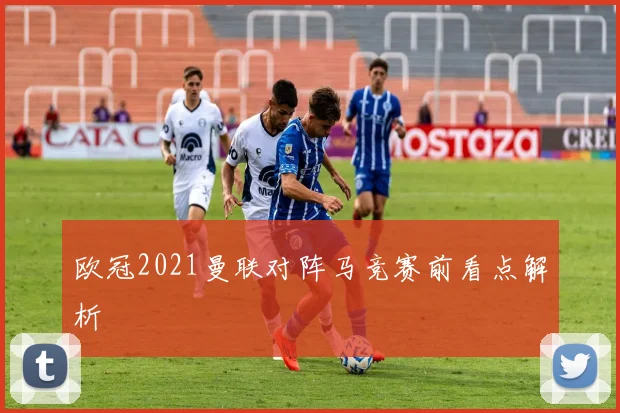 欧冠2021曼联对阵马竞赛前看点解析