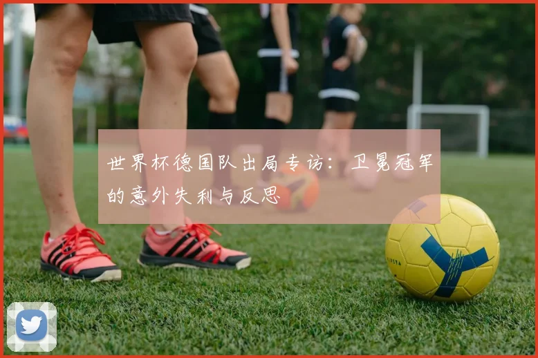 世界杯德国队出局专访:卫冕冠军的意外失利与反思