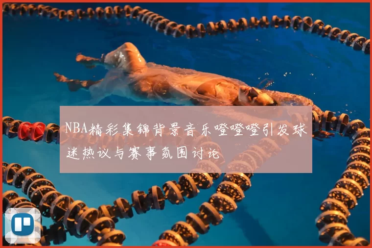 NBA精彩集锦背景音乐噔噔噔引发球迷热议与赛事氛围讨论