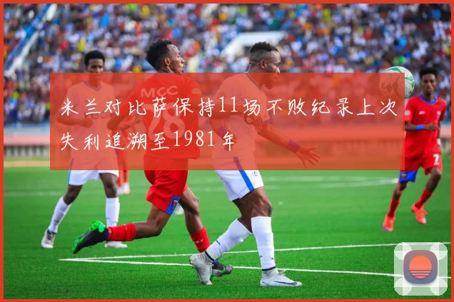 米兰对比萨保持11场不败纪录上次失利追溯至1981年