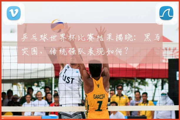 乒乓球世界杯比赛结果揭晓：黑马突围，传统强队表现如何？