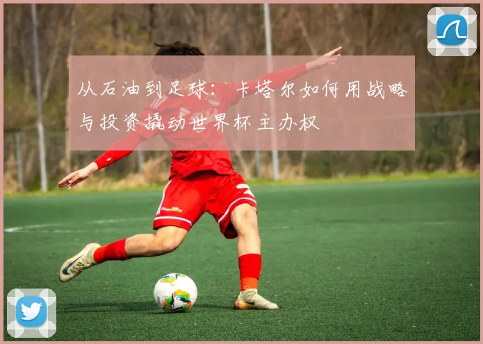从石油到足球:卡塔尔如何用战略与投资撬动世界杯主办权