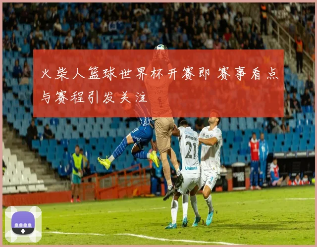 火柴人篮球世界杯开赛即 赛事看点与赛程引发关注