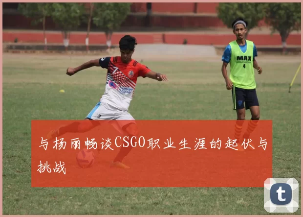 与杨丽畅谈CSGO职业生涯的起伏与挑战