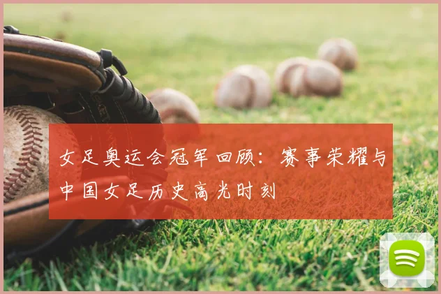 女足奥运会冠军回顾：赛事荣耀与中国女足历史高光时刻