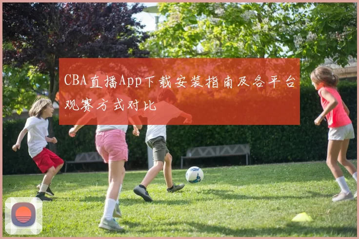 CBA直播App下载安装指南及各平台观赛方式对比