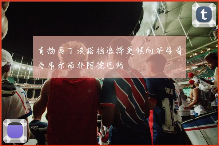 肯扬马丁谈搭档选择更倾向字母哥与韦尔而非阿德巴约