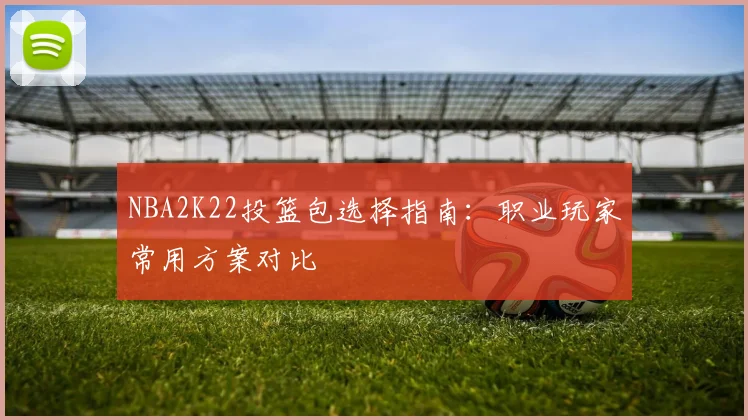 NBA2K22投篮包选择指南：职业玩家常用方案对比