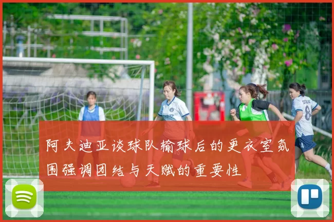 阿夫迪亚谈球队输球后的更衣室氛围强调团结与天赋的重要性