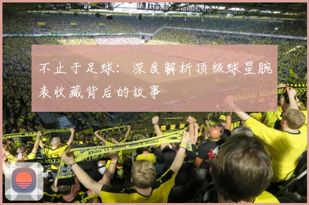 不止于足球:深度解析顶级球星腕表收藏背后的故事
