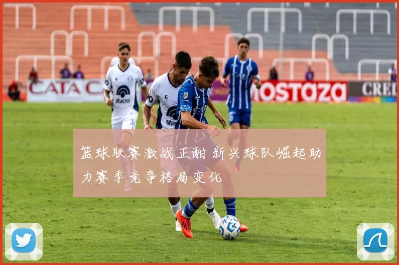 篮球联赛激战正酣 新兴球队崛起助力赛季竞争格局变化