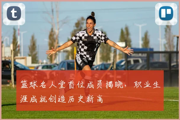 篮球名人堂首位成员揭晓，职业生涯成就创造历史新高