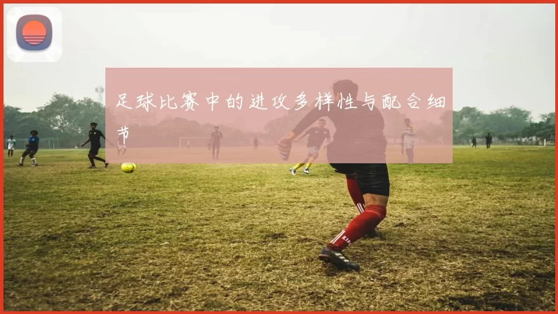 足球比赛中的进攻多样性与配合细节