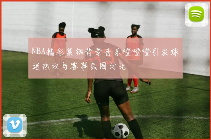 NBA精彩集锦背景音乐噔噔噔引发球迷热议与赛事氛围讨论