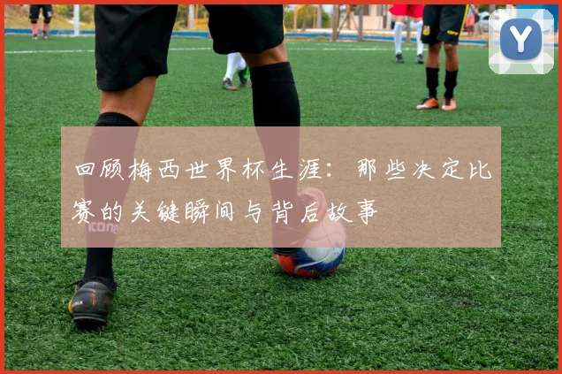 回顾梅西世界杯生涯：那些决定比赛的关键瞬间与背后故事