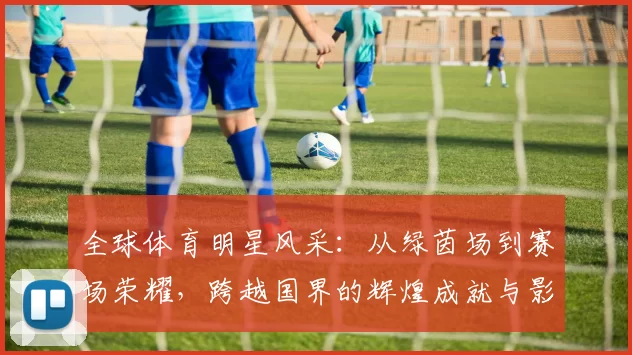 全球体育明星风采：从绿茵场到赛场荣耀，跨越国界的辉煌成就与影响力