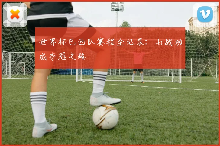 世界杯巴西队赛程全记录:七战功成夺冠之路