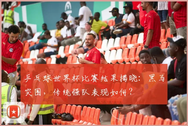 乒乓球世界杯比赛结果揭晓：黑马突围，传统强队表现如何？