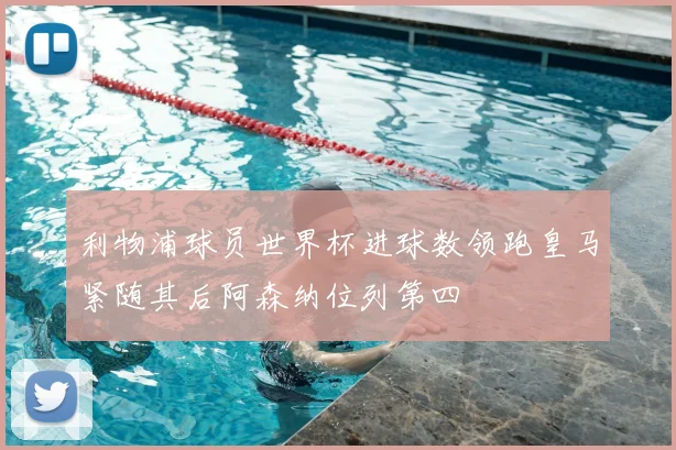 利物浦球员世界杯进球数领跑皇马紧随其后阿森纳位列第四