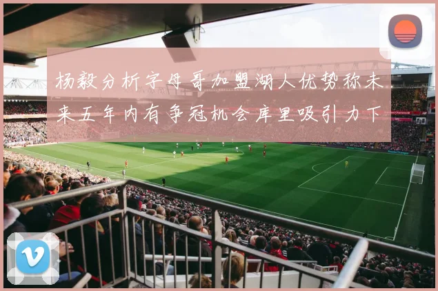 杨毅分析字母哥加盟湖人优势称未来五年内有争冠机会库里吸引力下降