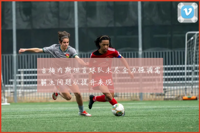 吉梅内斯坦言球队未尽全力强调需解决问题以提升表现