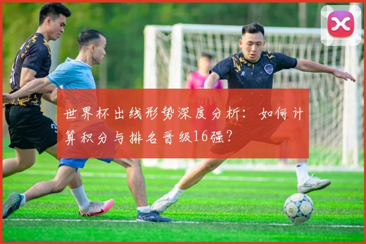 世界杯出线形势深度分析:如何计算积分与排名晋级16强?