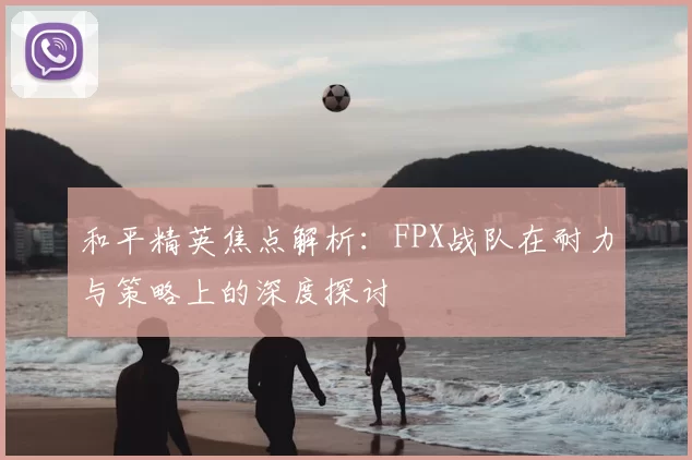和平精英焦点解析：FPX战队在耐力与策略上的深度探讨