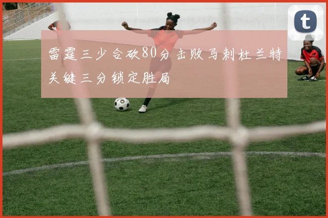 雷霆三少合砍80分击败马刺杜兰特关键三分锁定胜局