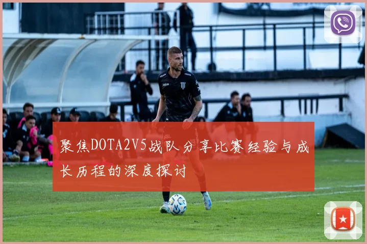 聚焦DOTA2V5战队分享比赛经验与成长历程的深度探讨