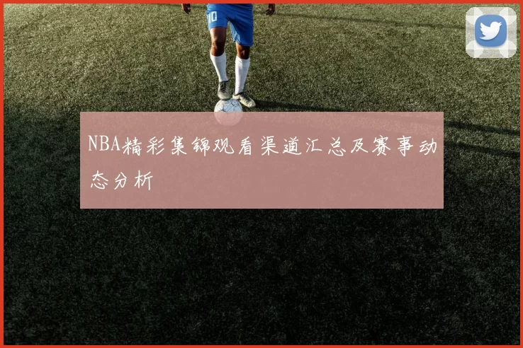 NBA精彩集锦观看渠道汇总及赛事动态分析