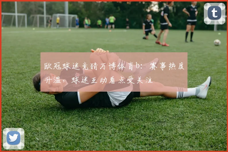 欧冠球迷竞猜万博体育b:赛事热度升温,球迷互动看点受关注