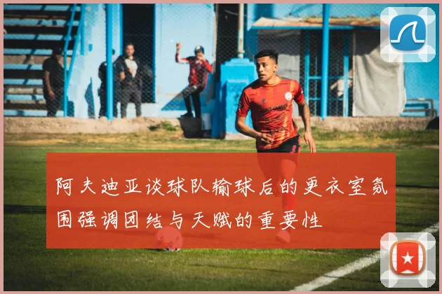 阿夫迪亚谈球队输球后的更衣室氛围强调团结与天赋的重要性