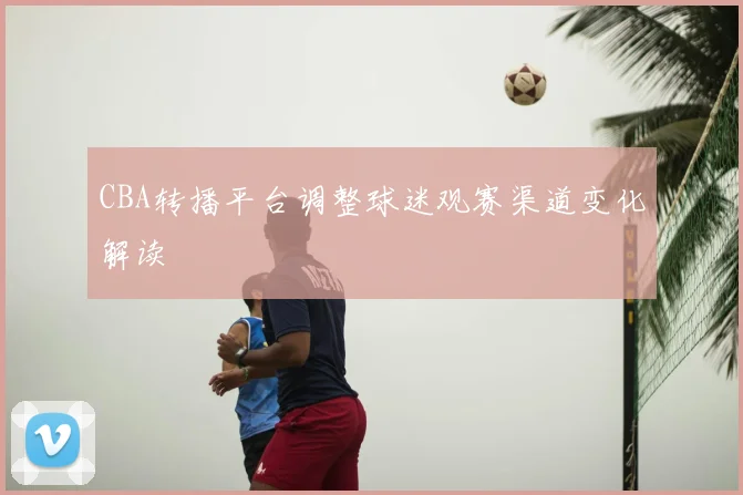 CBA转播平台调整球迷观赛渠道变化解读