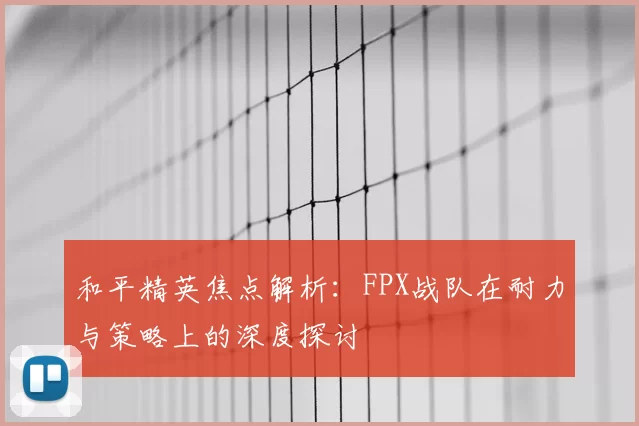 和平精英焦点解析：FPX战队在耐力与策略上的深度探讨