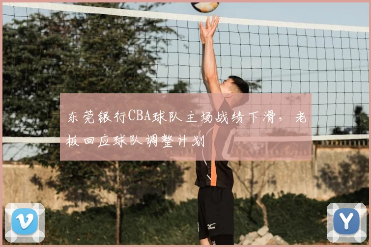 东莞银行CBA球队主场战绩下滑,老板回应球队调整计划