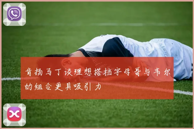 肯扬马丁谈理想搭档字母哥与韦尔的组合更具吸引力