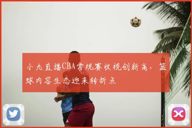 小九直播CBA常规赛收视创新高，篮球内容生态迎来转折点