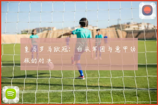 皇马罗马欧冠：白衣军团与意甲劲旅的对决