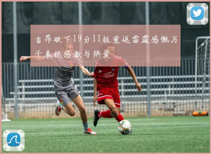 吉昂砍下19分11板重返雷霆感慨万千表达感激与热爱