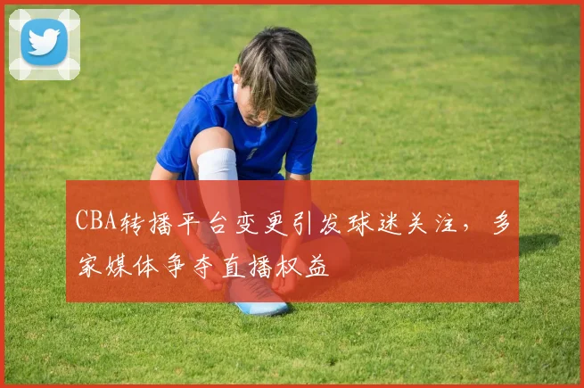 CBA转播平台变更引发球迷关注，多家媒体争夺直播权益
