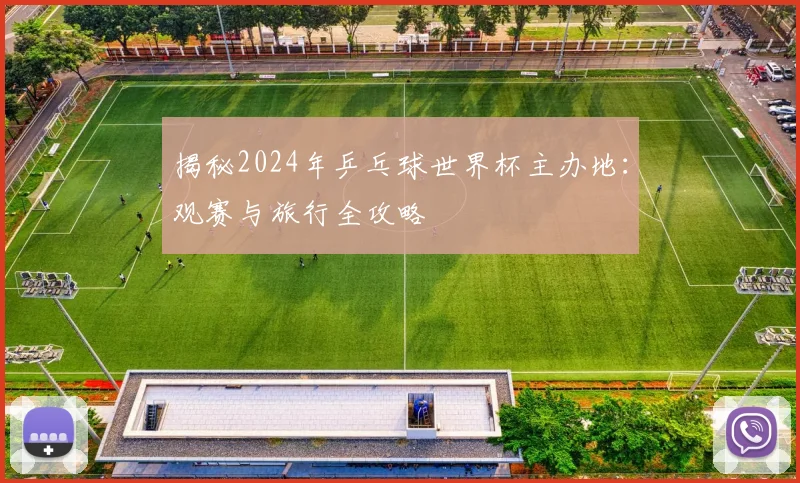 揭秘2024年乒乓球世界杯主办地：观赛与旅行全攻略