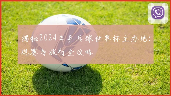 揭秘2024年乒乓球世界杯主办地：观赛与旅行全攻略