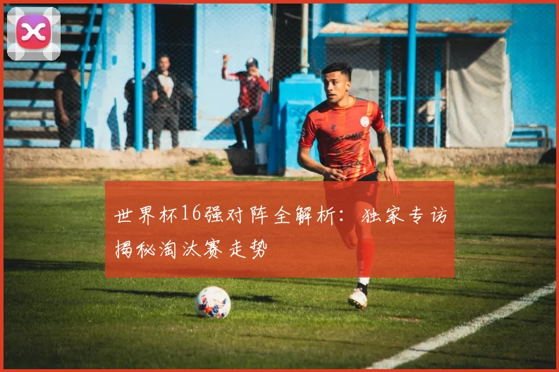 世界杯16强对阵全解析:独家专访揭秘淘汰赛走势