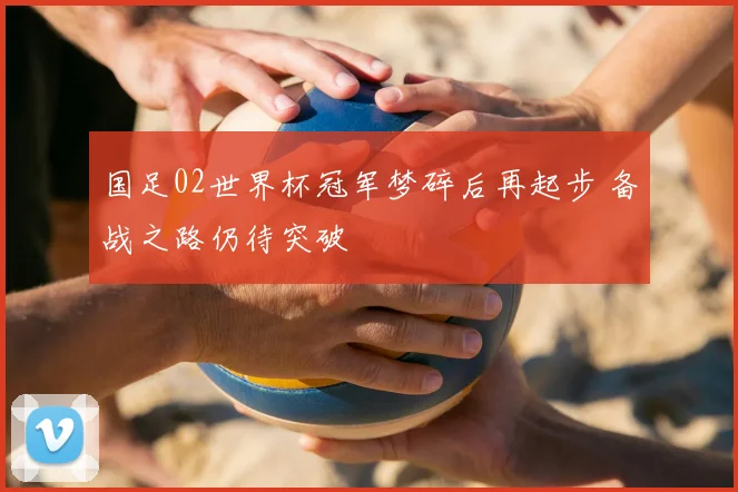 国足02世界杯冠军梦碎后再起步 备战之路仍待突破