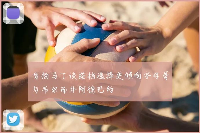 肯扬马丁谈搭档选择更倾向字母哥与韦尔而非阿德巴约