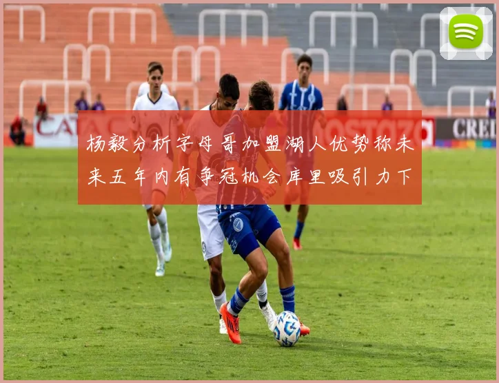杨毅分析字母哥加盟湖人优势称未来五年内有争冠机会库里吸引力下降